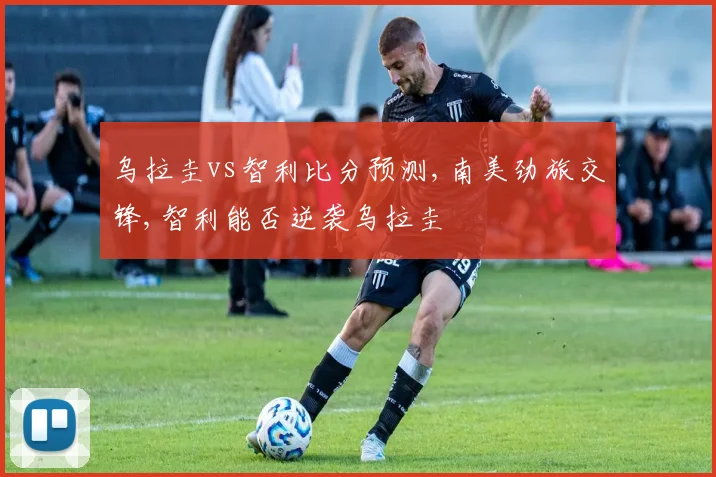 乌拉圭vs智利比分预测,南美劲旅交锋,智利能否逆袭乌拉圭