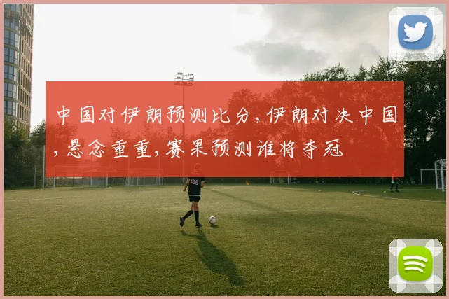 中国对伊朗预测比分,伊朗对决中国,悬念重重,赛果预测谁将夺冠