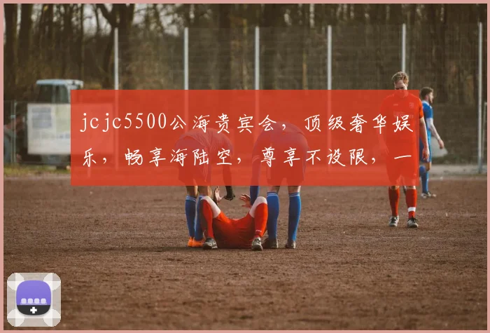 jcjc5500公海贵宾会，顶级奢华娱乐，畅享海陆空，尊享不设限，一触即达，体验非凡