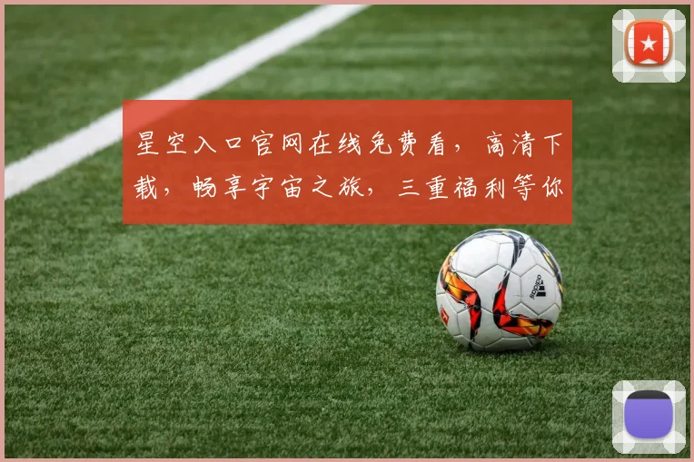 星空入口官网在线免费看，高清下载，畅享宇宙之旅，三重福利等你来