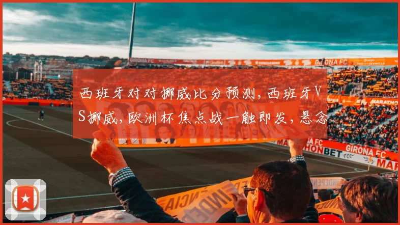 西班牙对对挪威比分预测,西班牙VS挪威,欧洲杯焦点战一触即发,悬念重重