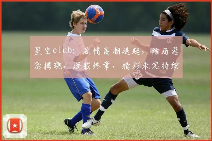 星空club：剧情高潮迭起，结局悬念揭晓，连载终章，精彩未完待续