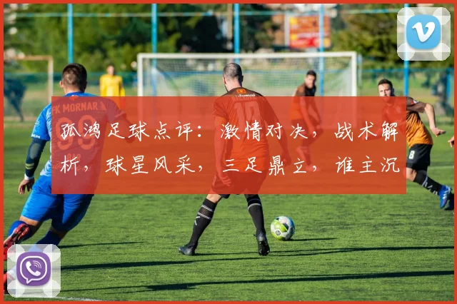 孤鸿足球点评：激情对决，战术解析，球星风采，三足鼎立，谁主沉浮